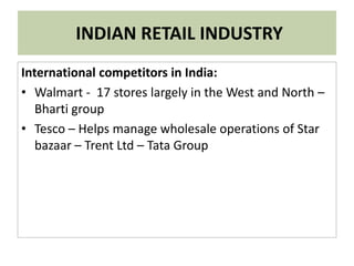 INDIAN RETAIL INDUSTRY
International competitors in India:
• Walmart - 17 stores largely in the West and North –
Bharti group
• Tesco – Helps manage wholesale operations of Star
bazaar – Trent Ltd – Tata Group
 