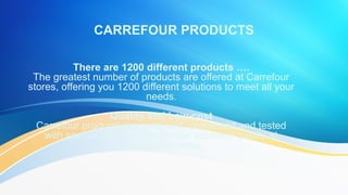There are 1200 different products ….
The greatest number of products are offered at Carrefour
stores, offering you 1200 different solutions to meet all your
needs.
Quality and Low-cost
Carrefour products are produced, processed and tested with
special care in order to offer excellent quality at unbeatable
prices.
 