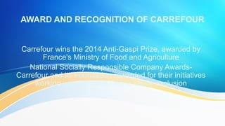 Carrefour wins the 2014 Anti-Gaspi Prize, awarded by France's Ministry of
Food and Agriculture
National Socially Responsible Company Awards-Carrefour and its
Foundation rewarded for their initiatives working with Emmaüs Défi to
tackle exclusion
 