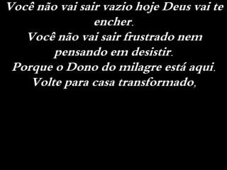 Você não vai sair vazio hoje Deus vai te
encher.
Você não vai sair frustrado nem
pensando em desistir.
Porque o Dono do milagre está aqui.
Volte para casa transformado,
 