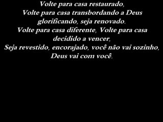 Volte para casa restaurado,
Volte para casa transbordando a Deus
glorificando, seja renovado.
Volte para casa diferente, Volte para casa
decidido a vencer,
Seja revestido, encorajado, você não vai sozinho,
Deus vai com você.
 