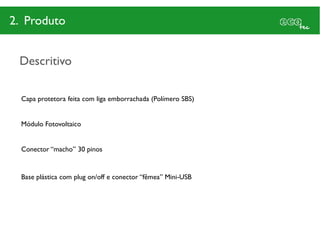 2. Produto


 Descritivo

  Capa protetora feita com liga emborrachada (Polímero SBS)


  Módulo Fotovoltaico


  Conector “macho” 30 pinos


  Base plástica com plug on/off e conector “fêmea” Mini-USB
 