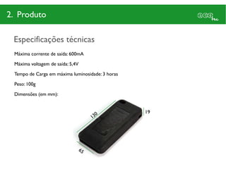 2. Produto

 Especificações técnicas
 Máxima corrente de saída: 600mA

 Máxima voltagem de saída: 5,4V

 Tempo de Carga em máxima luminosidade: 3 horas

 Peso: 100g

 Dimensões (em mm):


                                                  19
 