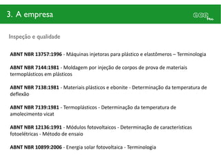 3. A empresa

Inspeção e qualidade

ABNT NBR 13757:1996 - Máquinas injetoras para plástico e elastômeros – Terminologia

ABNT NBR 7144:1981 - Moldagem por injeção de corpos de prova de materiais
termoplásticos em plásticos

ABNT NBR 7138:1981 - Materiais plásticos e ebonite - Determinação da temperatura de
deflexão

ABNT NBR 7139:1981 - Termoplásticos - Determinação da temperatura de
amolecimento vicat

ABNT NBR 12136:1991 - Módulos fotovoltaicos - Determinação de características
fotoelétricas - Método de ensaio

ABNT NBR 10899:2006 - Energia solar fotovoltaica - Terminologia
 