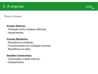 3. A empresa

Testes e Ensaios


  Ensaios Elétricos
  - Proteção contra choques elétricos;
  - Aquecimento;

  Ensaios Mecânicos
  - Resistência à umidade;
  - Funcionamento em condição anormal;
  - Resistência ao calor;

  Detalhes Construtivos
  - Construção e Fiação Interna;
  - Componentes.
 