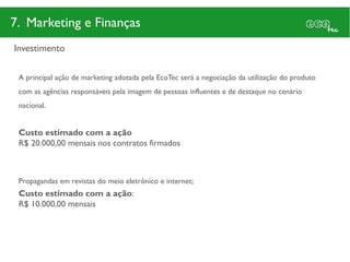 7. Marketing e Finanças
Investimento

 A principal ação de marketing adotada pela EcoTec será a negociação da utilização do produto
 com as agências responsáveis pela imagem de pessoas influentes e de destaque no cenário
 nacional.


 Custo estimado com a ação
 R$ 20.000,00 mensais nos contratos firmados



 Propagandas em revistas do meio eletrônico e internet;
 Custo estimado com a ação:
 R$ 10.000,00 mensais
 