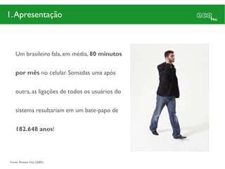 1. Apresentação



    Um brasileiro fala, em média, 80 minutos

    por mês no celular. Somadas uma após

    outra, as ligações de todos os usuários do

    sistema resultariam em um bate-papo de

    182.648 anos!




Fonte: Revista Veja (2005)
 