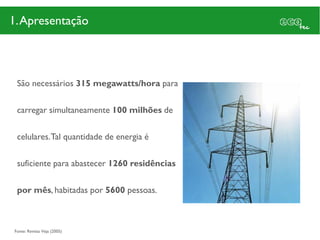 1. Apresentação



 São necessários 315 megawatts/hora para

 carregar simultaneamente 100 milhões de

 celulares. Tal quantidade de energia é

 suficiente para abastecer 1260 residências

 por mês, habitadas por 5600 pessoas.



Fonte: Revista Veja (2005)
 