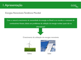 1. Apresentação

  Energias Renováveis: Tendência Mundial


   Com o natural crescimento da necessidade de energia no Brasil e no mundo, e a escassez de
      combustíveis fósseis, aliada aos problemas da utilizção da energia nuclear, quais são as
                                           alternativas?




                        Crescimento da utilização de energias renováveis




                               Eólica                      Solar
 