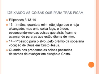 DEIXANDO AS COISAS QUE PARA TRÁS FICAM
 Filipenses 3:13-14
 13 - Irmãos, quanto a mim, não julgo que o haja
  alcançado; mas uma coisa faço, e é que,
  esquecendo-me das coisas que atrás ficam, e
  avançando para as que estão diante de mim,
 14 - Prossigo para o alvo, pelo prêmio da soberana
  vocação de Deus em Cristo Jesus.
 Quando nos predemos as coisas passadas
  deixamos de avançar em direção a Cristo.
 