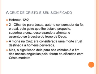 A CRUZ DE CRISTO E SEU SIGNIFICADO
 Hebreus 12:2
 2 - Olhando para Jesus, autor e consumador da fé,
  o qual, pelo gozo que lhe estava proposto,
  suportou a cruz, desprezando a afronta, e
  assentou-se à destra do trono de Deus.
 A morte na Cruz era considerada uma morte cruel
  destinada a homens perversos.
 Mas, o significado dela para nós cristãos é o fim
  das nossas angústias,pois foram crucificadas com
  Cristo madeiro.
 