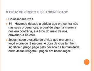 A CRUZ DE CRISTO E SEU SIGNIFICADO
 Colossenses 2:14
 14 - Havendo riscado a cédula que era contra nós
  nas suas ordenanças, a qual de alguma maneira
  nos era contrária, e a tirou do meio de nós,
  cravando-a na cruz.
 Jesus riscou o escrito de dívida que era contra
  você e cravou lá na cruz. A obra da cruz também
  significa o preço pago pelo pecado da humanidade,
  onde Jesus resgatou, pagou em nosso lugar.
 