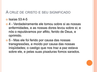 A CRUZ DE CRISTO E SEU SIGNIFICADO
 Isaías 53:4-5
 4 - Verdadeiramente ele tomou sobre si as nossas
  enfermidades, e as nossas dores levou sobre si; e
  nós o reputávamos por aflito, ferido de Deus, e
  oprimido.
 5 - Mas ele foi ferido por causa das nossas
  transgressões, e moído por causa das nossas
  iniqüidades; o castigo que nos traz a paz estava
  sobre ele, e pelas suas pisaduras fomos sarados.
 