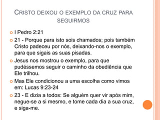 CRISTO DEIXOU O EXEMPLO DA CRUZ PARA
                   SEGUIRMOS

 I Pedro 2:21
 21 - Porque para isto sois chamados; pois também
  Cristo padeceu por nós, deixando-nos o exemplo,
  para que sigais as suas pisadas.
 Jesus nos mostrou o exemplo, para que
  pudéssemos seguir o caminho da obediência que
  Ele trilhou.
 Mas Ele condicionou a uma escolha como vimos
  em: Lucas 9:23-24
 23 - E dizia a todos: Se alguém quer vir após mim,
  negue-se a si mesmo, e tome cada dia a sua cruz,
  e siga-me.
 