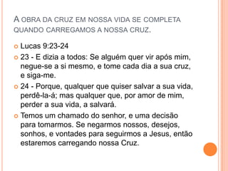 A OBRA DA CRUZ EM NOSSA VIDA SE COMPLETA
QUANDO CARREGAMOS A NOSSA CRUZ.

 Lucas 9:23-24
 23 - E dizia a todos: Se alguém quer vir após mim,
  negue-se a si mesmo, e tome cada dia a sua cruz,
  e siga-me.
 24 - Porque, qualquer que quiser salvar a sua vida,
  perdê-la-á; mas qualquer que, por amor de mim,
  perder a sua vida, a salvará.
 Temos um chamado do senhor, e uma decisão
  para tomarmos. Se negarmos nossos, desejos,
  sonhos, e vontades para seguirmos a Jesus, então
  estaremos carregando nossa Cruz.
 