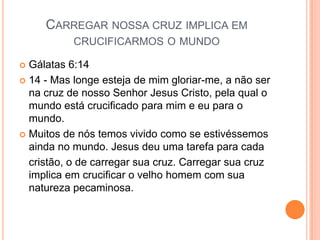 CARREGAR NOSSA CRUZ IMPLICA EM
           CRUCIFICARMOS O MUNDO

 Gálatas 6:14
 14 - Mas longe esteja de mim gloriar-me, a não ser
  na cruz de nosso Senhor Jesus Cristo, pela qual o
  mundo está crucificado para mim e eu para o
  mundo.
 Muitos de nós temos vivido como se estivéssemos
  ainda no mundo. Jesus deu uma tarefa para cada
  cristão, o de carregar sua cruz. Carregar sua cruz
  implica em crucificar o velho homem com sua
  natureza pecaminosa.
 