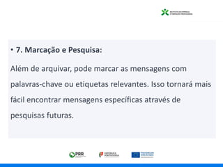 • 7. Marcação e Pesquisa:
Além de arquivar, pode marcar as mensagens com
palavras-chave ou etiquetas relevantes. Isso tornará mais
fácil encontrar mensagens específicas através de
pesquisas futuras.
 