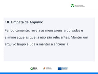• 8. Limpeza de Arquivo:
Periodicamente, reveja as mensagens arquivadas e
elimine aquelas que já não são relevantes. Manter um
arquivo limpo ajuda a manter a eficiência.
 
