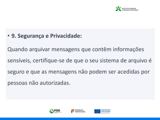 • 9. Segurança e Privacidade:
Quando arquivar mensagens que contêm informações
sensíveis, certifique-se de que o seu sistema de arquivo é
seguro e que as mensagens não podem ser acedidas por
pessoas não autorizadas.
 