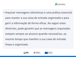 • Arquivar mensagens eletrónicas é uma prática essencial
para manter a sua caixa de entrada organizada e para
gerir a informação de forma eficaz. Ao seguir estas
diretrizes, pode garantir que as mensagens arquivadas
estejam sempre ao alcance quando necessárias, ao
mesmo tempo que mantém a sua caixa de entrada
limpa e organizada.
 