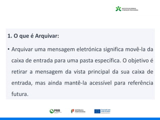 1. O que é Arquivar:
• Arquivar uma mensagem eletrónica significa movê-la da
caixa de entrada para uma pasta específica. O objetivo é
retirar a mensagem da vista principal da sua caixa de
entrada, mas ainda mantê-la acessível para referência
futura.
 