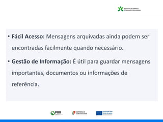 • Fácil Acesso: Mensagens arquivadas ainda podem ser
encontradas facilmente quando necessário.
• Gestão de Informação: É útil para guardar mensagens
importantes, documentos ou informações de
referência.
 