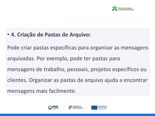 • 4. Criação de Pastas de Arquivo:
Pode criar pastas específicas para organizar as mensagens
arquivadas. Por exemplo, pode ter pastas para
mensagens de trabalho, pessoais, projetos específicos ou
clientes. Organizar as pastas de arquivo ajuda a encontrar
mensagens mais facilmente.
 