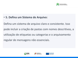 • 5. Defina um Sistema de Arquivo:
Defina um sistema de arquivo claro e consistente. Isso
pode incluir a criação de pastas com nomes descritivos, a
utilização de etiquetas ou categorias e o arquivamento
regular de mensagens não essenciais.
 