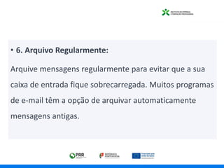 • 6. Arquivo Regularmente:
Arquive mensagens regularmente para evitar que a sua
caixa de entrada fique sobrecarregada. Muitos programas
de e-mail têm a opção de arquivar automaticamente
mensagens antigas.
 
