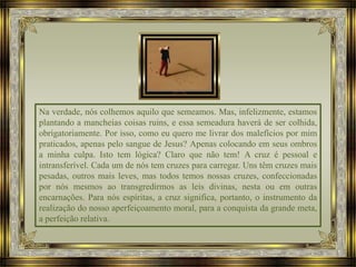 Na verdade, nós colhemos aquilo que semeamos. Mas, infelizmente, estamos
plantando a mancheias coisas ruins, e essa semeadura haverá de ser colhida,
obrigatoriamente. Por isso, como eu quero me livrar dos malefícios por mim
praticados, apenas pelo sangue de Jesus? Apenas colocando em seus ombros
a minha culpa. Isto tem lógica? Claro que não tem! A cruz é pessoal e
intransferível. Cada um de nós tem cruzes para carregar. Uns têm cruzes mais
pesadas, outros mais leves, mas todos temos nossas cruzes, confeccionadas
por nós mesmos ao transgredirmos as leis divinas, nesta ou em outras
encarnações. Para nós espíritas, a cruz significa, portanto, o instrumento da
realização do nosso aperfeiçoamento moral, para a conquista da grande meta,
a perfeição relativa.
 