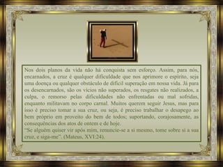 Nos dois planos da vida não há conquista sem esforço. Assim, para nós,
encarnados, a cruz é qualquer dificuldade que nos aprimore o espírito, seja
uma doença ou qualquer obstáculo de difícil superação em nossa vida. Já para
os desencarnados, são os vícios não superados, os resgates não realizados, a
culpa, o remorso pelas dificuldades não enfrentadas ou mal sofridas,
enquanto militavam no corpo carnal. Muitos querem seguir Jesus, mas para
isso é preciso tomar a sua cruz, ou seja, é preciso trabalhar o desapego ao
bem próprio em proveito do bem de todos; suportando, corajosamente, as
consequências dos atos de ontem e de hoje.
“Se alguém quiser vir após mim, renuncie-se a si mesmo, tome sobre si a sua
cruz, e siga-me”. (Mateus, XVI:24).
 