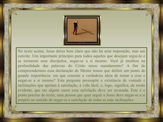 No texto acima, Jesus deixa bem claro que não há uma imposição, mas um
convite. Um importante princípio para todos aqueles que desejam segui-lo e
se tornarem seus discípulos, negar-se a si mesmo. Você já meditou na
profundidade das palavras do Cristo nesse mandamento? A fim de
compreendermos essa declaração do Mestre temos que definir um ponto de
grande importância: em que consiste a verdadeira ideia de tomar a cruz e
negar-se a si mesmo? Esta pergunta pressupõe a existência de vontade e
inclinações que apelam à satisfação, à vida fácil, e, logo, significa, de modo
evidente, que em alguns casos essa satisfação deve ser recusada. Este é o
ponto preciso do texto; uma pessoa que quer seguir a Jesus deve negar-se a si
próprio no sentido de negar-se a satisfação de todas as más inclinações.
 