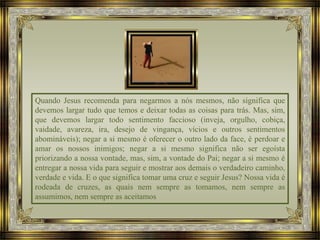 Quando Jesus recomenda para negarmos a nós mesmos, não significa que
devemos largar tudo que temos e deixar todas as coisas para trás. Mas, sim,
que devemos largar todo sentimento faccioso (inveja, orgulho, cobiça,
vaidade, avareza, ira, desejo de vingança, vícios e outros sentimentos
abomináveis); negar a si mesmo é oferecer o outro lado da face, é perdoar e
amar os nossos inimigos; negar a si mesmo significa não ser egoísta
priorizando a nossa vontade, mas, sim, a vontade do Pai; negar a si mesmo é
entregar a nossa vida para seguir e mostrar aos demais o verdadeiro caminho,
verdade e vida. E o que significa tomar uma cruz e seguir Jesus? Nossa vida é
rodeada de cruzes, as quais nem sempre as tomamos, nem sempre as
assumimos, nem sempre as aceitamos
 