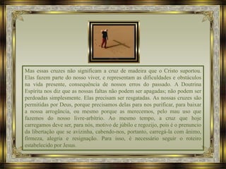 Mas essas cruzes não significam a cruz de madeira que o Cristo suportou.
Elas fazem parte do nosso viver, e representam as dificuldades e obstáculos
na vida presente, consequência de nossos erros do passado. A Doutrina
Espírita nos diz que as nossas faltas não podem ser apagadas; não podem ser
perdoadas simplesmente. Elas precisam ser resgatadas. As nossas cruzes são
permitidas por Deus, porque precisamos delas para nos purificar, para baixar
a nossa arrogância, ou mesmo porque as merecemos, pelo mau uso que
fazemos do nosso livre-arbítrio. Ao mesmo tempo, a cruz que hoje
carregamos deve ser, para nós, motivo de júbilo e regozijo, pois é o prenuncio
da libertação que se avizinha, cabendo-nos, portanto, carregá-la com ânimo,
firmeza, alegria e resignação. Para isso, é necessário seguir o roteiro
estabelecido por Jesus.
 