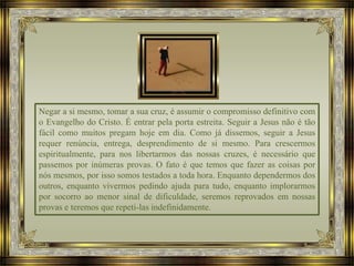 Negar a si mesmo, tomar a sua cruz, é assumir o compromisso definitivo com
o Evangelho do Cristo. É entrar pela porta estreita. Seguir a Jesus não é tão
fácil como muitos pregam hoje em dia. Como já dissemos, seguir a Jesus
requer renúncia, entrega, desprendimento de si mesmo. Para crescermos
espiritualmente, para nos libertarmos das nossas cruzes, é necessário que
passemos por inúmeras provas. O fato é que temos que fazer as coisas por
nós mesmos, por isso somos testados a toda hora. Enquanto dependermos dos
outros, enquanto vivermos pedindo ajuda para tudo, enquanto implorarmos
por socorro ao menor sinal de dificuldade, seremos reprovados em nossas
provas e teremos que repeti-las indefinidamente.
 