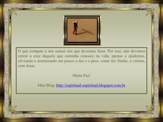O que compete a nós somos nós que devemos fazer. Por isso, não devemos
retirar a cruz daquele que caminha conosco na vida, apenas o ajudemos,
aliviando e amenizando um pouco a dor e o peso, como fez Simão, o cirineu,
com Jesus.
Muita Paz!
Meu Blog: http://espiritual-espiritual.blogspot.com.br
 