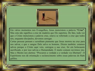 Em vários momentos nos Evangelhos, Jesus mencionou a palavra “Cruz”.
Mas esta não significa a cruz de madeira que Ele suportou. De fato, toda vez
que o Cristo mencionou a palavra cruz, estava se referindo a cruz que todos
nós, enquanto discípulos, devemos carregar.
Certas pessoas pensam e acreditam piamente que Jesus morreu na cruz para
nos salvar, e que o sangue Dele salva os homens. Dizem também: estamos
salvos porque o Cristo aqui veio, carregou a sua cruz, foi em holocausto
sacrificado, e por isso salvou a Humanidade. É muito comum ouvirmos isto.
Mas o Mestre nos alertou: “Procureis a verdade e a verdade vos libertará”. O
Espiritismo nos dá orientação e esclarecimento sobre essas palavras do Rabi
galileu.
 