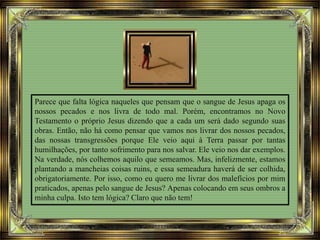 Parece que falta lógica naqueles que pensam que o sangue de Jesus apaga os
nossos pecados e nos livra de todo mal. Porém, encontramos no Novo
Testamento o próprio Jesus dizendo que a cada um será dado segundo suas
obras. Então, não há como pensar que vamos nos livrar dos nossos pecados,
das nossas transgressões porque Ele veio aqui à Terra passar por tantas
humilhações, por tanto sofrimento para nos salvar. Ele veio nos dar exemplos.
Na verdade, nós colhemos aquilo que semeamos. Mas, infelizmente, estamos
plantando a mancheias coisas ruins, e essa semeadura haverá de ser colhida,
obrigatoriamente. Por isso, como eu quero me livrar dos malefícios por mim
praticados, apenas pelo sangue de Jesus? Apenas colocando em seus ombros a
minha culpa. Isto tem lógica? Claro que não tem!
 
