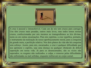 A cruz é pessoal e intransferível. Cada um de nós tem cruzes para carregar.
Uns têm cruzes mais pesadas, outros mais leves, mas todos temos nossas
cruzes, confeccionadas por nós mesmos ao transgredirmos as leis divinas,
nesta ou em outras encarnações. Para nós espíritas, a cruz significa, portanto,
o instrumento da realização do nosso aperfeiçoamento moral, para a conquista
da grande meta, a perfeição relativa. Nos dois planos da vida não há conquista
sem esforço. Assim, para nós, encarnados, a cruz é qualquer dificuldade que
nos aprimore o espírito, seja uma doença ou qualquer obstáculo de difícil
superação em nossa vida. Já para os desencarnados, são os vícios não
superados, os resgates não realizados, a culpa, o remorso pelas dificuldades
não enfrentadas ou mal sofridas, enquanto militavam no corpo carnal.
 