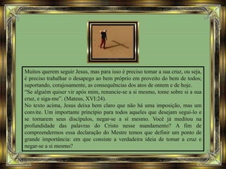 Muitos querem seguir Jesus, mas para isso é preciso tomar a sua cruz, ou seja,
é preciso trabalhar o desapego ao bem próprio em proveito do bem de todos;
suportando, corajosamente, as consequências dos atos de ontem e de hoje.
“Se alguém quiser vir após mim, renuncie-se a si mesmo, tome sobre si a sua
cruz, e siga-me”. (Mateus, XVI:24).
No texto acima, Jesus deixa bem claro que não há uma imposição, mas um
convite. Um importante princípio para todos aqueles que desejam segui-lo e
se tornarem seus discípulos, negar-se a si mesmo. Você já meditou na
profundidade das palavras do Cristo nesse mandamento? A fim de
compreendermos essa declaração do Mestre temos que definir um ponto de
grande importância: em que consiste a verdadeira ideia de tomar a cruz e
negar-se a si mesmo?
 