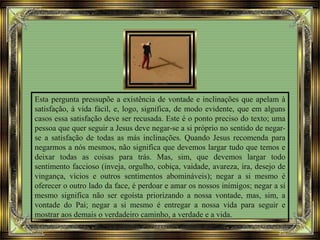 Esta pergunta pressupõe a existência de vontade e inclinações que apelam à
satisfação, à vida fácil, e, logo, significa, de modo evidente, que em alguns
casos essa satisfação deve ser recusada. Este é o ponto preciso do texto; uma
pessoa que quer seguir a Jesus deve negar-se a si próprio no sentido de negar-
se a satisfação de todas as más inclinações. Quando Jesus recomenda para
negarmos a nós mesmos, não significa que devemos largar tudo que temos e
deixar todas as coisas para trás. Mas, sim, que devemos largar todo
sentimento faccioso (inveja, orgulho, cobiça, vaidade, avareza, ira, desejo de
vingança, vícios e outros sentimentos abomináveis); negar a si mesmo é
oferecer o outro lado da face, é perdoar e amar os nossos inimigos; negar a si
mesmo significa não ser egoísta priorizando a nossa vontade, mas, sim, a
vontade do Pai; negar a si mesmo é entregar a nossa vida para seguir e
mostrar aos demais o verdadeiro caminho, a verdade e a vida.
 
