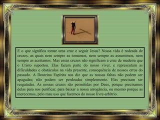 E o que significa tomar uma cruz e seguir Jesus? Nossa vida é rodeada de
cruzes, as quais nem sempre as tomamos, nem sempre as assumimos, nem
sempre as aceitamos. Mas essas cruzes não significam a cruz de madeira que
o Cristo suportou. Elas fazem parte do nosso viver, e representam as
dificuldades e obstáculos na vida presente, consequência de nossos erros do
passado. A Doutrina Espírita nos diz que as nossas faltas não podem ser
apagadas; não podem ser perdoadas simplesmente. Elas precisam ser
resgatadas. As nossas cruzes são permitidas por Deus, porque precisamos
delas para nos purificar, para baixar a nossa arrogância, ou mesmo porque as
merecemos, pelo mau uso que fazemos do nosso livre-arbítrio.
 