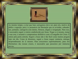 Ao mesmo tempo, a cruz que hoje carregamos deve ser, para nós, motivo de
júbilo e regozijo, pois é o prenuncio da libertação que se avizinha, cabendo-
nos, portanto, carregá-la com ânimo, firmeza, alegria e resignação. Para isso,
é necessário seguir o roteiro estabelecido por Jesus. Negar a si mesmo, tomar
a sua cruz, é assumir o compromisso definitivo com o Evangelho do Cristo. É
entrar pela porta estreita. Seguir a Jesus não é tão fácil como muitos pregam
hoje em dia. Como já dissemos, seguir a Jesus requer renúncia, entrega,
desprendimento de si mesmo. Para crescermos espiritualmente, para nos
libertarmos das nossas cruzes, é necessário que passemos por inúmeras
provas.
 