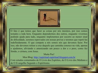 O fato é que temos que fazer as coisas por nós mesmos, por isso somos
testados a toda hora. Enquanto dependermos dos outros, enquanto vivermos
pedindo ajuda para tudo, enquanto implorarmos por socorro ao menor sinal
de dificuldade, seremos reprovados em nossas provas e teremos que repeti-las
indefinidamente. O que compete a nós somos nós que devemos fazer. Por
isso, não devemos retirar a cruz daquele que caminha conosco na vida, apenas
o ajudemos, aliviando e amenizando um pouco a dor e o peso, como fez
Simão, o cirineu, com Jesus.
Muita Paz!
Meu Blog: http://espiritual-espiritual.blogspot.com.br
Com estudos comentados de O Livro dos Espíritos, de O Livro dos Médiuns e
de O Evangelho Segundo o Espiritismo.
 