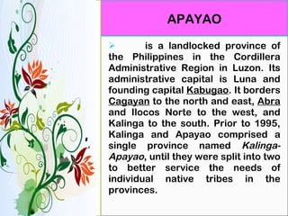   is a landlocked province of the Philippines in the Cordillera Administrative Region in Luzon. Its administrative capital is Luna and founding capital  Kabugao . It borders  Cagayan  to the north and east,  Abra  and Ilocos Norte to the west, and Kalinga to the south. Prior to 1995, Kalinga and Apayao comprised a single province named  Kalinga-Apayao , until they were split into two to better service the needs of individual native tribes in the provinces. APAYAO 