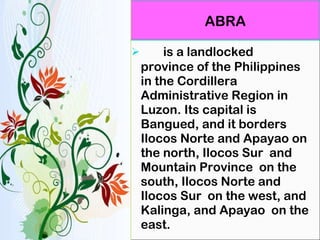 is a landlocked province of the Philippines in the Cordillera Administrative Region in Luzon. Its capital is Bangued, and it borders Ilocos Norte and Apayao on the north, Ilocos Sur  and Mountain Province  on the south, Ilocos Norte and Ilocos Sur  on the west, and Kalinga, and Apayao  on the east. ABRA 