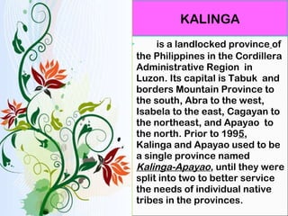 is a landlocked province   of the Philippines in the Cordillera Administrative Region  in   Luzon. Its capital is Tabuk  and borders Mountain Province to the south, Abra to the west, Isabela to the east, Cagayan to the northeast, and Apayao  to the north. Prior to 199 5 , Kalinga and Apayao used to be a single province named  Kalinga-Apayao , until they were split into two to better service the needs of individual native tribes in the provinces. KALINGA 