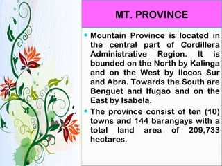 MT. PROVINCE Mountain Province is located in the central part of Cordillera Administrative Region. It is bounded on the North by Kalinga and on the West by Ilocos Sur and Abra. Towards the South are Benguet and Ifugao and on the East by Isabela. The province consist of ten (10) towns and 144 barangays with a total land area of 209,733 hectares. 