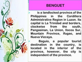   is a landlocked province   of the Philippines in the Cordillera Administrative Region in Luzon. Its capital is La Trinidad and borders, clockwise from the south, Pangasinan, La Union, Ilocos Sur, Mountain Province, Ifugao, and Nueva Vizcaya. Baguio, a popular tourist destination in the country, is located in the interior of the province, however, the city is independent of the province. BENGUET 