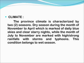 CLIMATE : The province climate is characterized by two (2) seasons. Dry season during the month of November to April which is marked of daily blue skies and clear starry nights, while the month of July to November are marked with high/strong rainfalls with storms and typhoons. This condition belongs to wet season. 